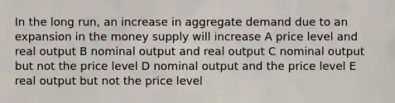 In the long run, an increase in aggregate demand due to an expansion in the money supply will increase A price level and real output B nominal output and real output C nominal output but not the price level D nominal output and the price level E real output but not the price level