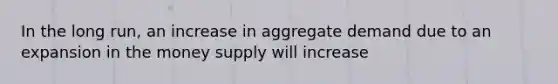 In the long run, an increase in aggregate demand due to an expansion in the money supply will increase