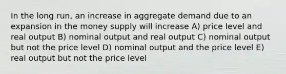 In the long run, an increase in aggregate demand due to an expansion in the money supply will increase A) price level and real output B) nominal output and real output C) nominal output but not the price level D) nominal output and the price level E) real output but not the price level