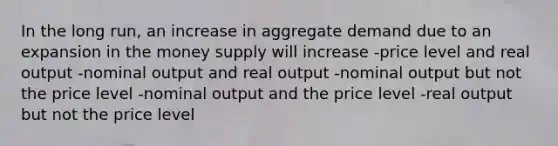 In the long run, an increase in aggregate demand due to an expansion in the money supply will increase -price level and real output -nominal output and real output -nominal output but not the price level -nominal output and the price level -real output but not the price level