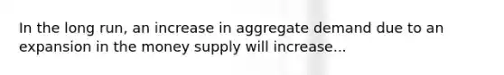 In the long run, an increase in aggregate demand due to an expansion in the money supply will increase...