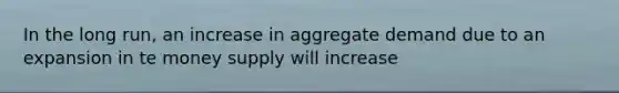 In the long run, an increase in aggregate demand due to an expansion in te money supply will increase