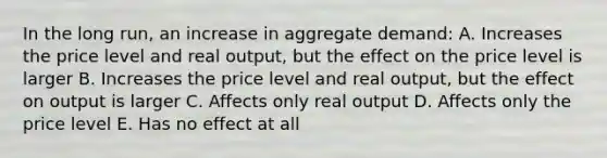 In the long run, an increase in aggregate demand: A. Increases the price level and real output, but the effect on the price level is larger B. Increases the price level and real output, but the effect on output is larger C. Affects only real output D. Affects only the price level E. Has no effect at all