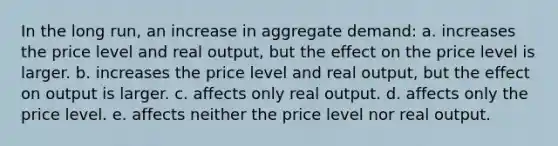 In the long run, an increase in aggregate demand: a. increases the price level and real output, but the effect on the price level is larger. b. increases the price level and real output, but the effect on output is larger. c. affects only real output. d. affects only the price level. e. affects neither the price level nor real output.