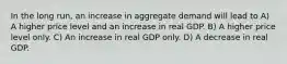 In the long run, an increase in aggregate demand will lead to A) A higher price level and an increase in real GDP. B) A higher price level only. C) An increase in real GDP only. D) A decrease in real GDP.