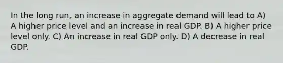 In the long run, an increase in aggregate demand will lead to A) A higher price level and an increase in real GDP. B) A higher price level only. C) An increase in real GDP only. D) A decrease in real GDP.