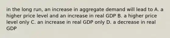 in the long run, an increase in aggregate demand will lead to A. a higher price level and an increase in real GDP B. a higher price level only C. an increase in real GDP only D. a decrease in real GDP