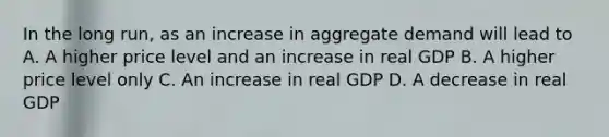 In the long run, as an increase in aggregate demand will lead to A. A higher price level and an increase in real GDP B. A higher price level only C. An increase in real GDP D. A decrease in real GDP