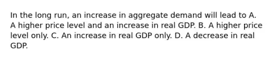 In the long run, an increase in aggregate demand will lead to A. A higher price level and an increase in real GDP. B. A higher price level only. C. An increase in real GDP only. D. A decrease in real GDP.