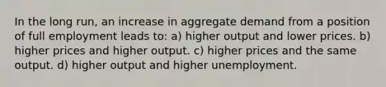 In the long run, an increase in aggregate demand from a position of full employment leads to: a) higher output and lower prices. b) higher prices and higher output. c) higher prices and the same output. d) higher output and higher unemployment.