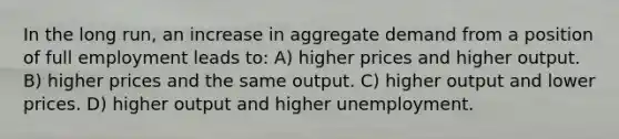 In the long run, an increase in aggregate demand from a position of full employment leads to: A) higher prices and higher output. B) higher prices and the same output. C) higher output and lower prices. D) higher output and higher unemployment.