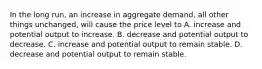 In the long run, an increase in aggregate demand, all other things unchanged, will cause the price level to A. increase and potential output to increase. B. decrease and potential output to decrease. C. increase and potential output to remain stable. D. decrease and potential output to remain stable.