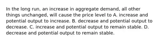 In the long run, an increase in aggregate demand, all other things unchanged, will cause the price level to A. increase and potential output to increase. B. decrease and potential output to decrease. C. increase and potential output to remain stable. D. decrease and potential output to remain stable.