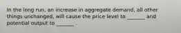 In the long run, an increase in aggregate demand, all other things unchanged, will cause the price level to _______ and potential output to _______ .