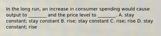 In the long run, an increase in consumer spending would cause output to ________ and the price level to ________. A. stay constant; stay constant B. rise; stay constant C. rise; rise D. stay constant; rise