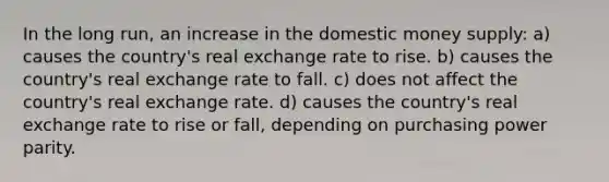 In the long run, an increase in the domestic money supply: a) causes the country's real exchange rate to rise. b) causes the country's real exchange rate to fall. c) does not affect the country's real exchange rate. d) causes the country's real exchange rate to rise or fall, depending on purchasing power parity.