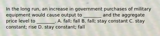 In the long run, an increase in government purchases of military equipment would cause output to ________ and the aggregate price level to ________. A. fall; fall B. fall; stay constant C. stay constant; rise D. stay constant; fall