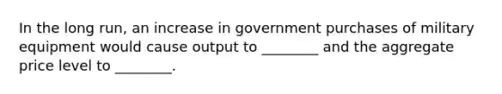 In the long run, an increase in government purchases of military equipment would cause output to ________ and the aggregate price level to ________.