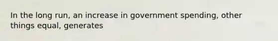 In the long run, an increase in government spending, other things equal, generates