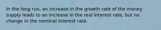 In the long run, an increase in the growth rate of the money supply leads to an increase in the real interest rate, but no change in the nominal interest rate.