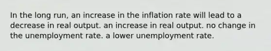 In the long run, an increase in the inflation rate will lead to a decrease in real output. an increase in real output. no change in the <a href='https://www.questionai.com/knowledge/kh7PJ5HsOk-unemployment-rate' class='anchor-knowledge'>unemployment rate</a>. a lower unemployment rate.