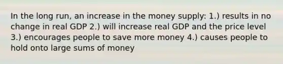 In the long run, an increase in the money supply: 1.) results in no change in real GDP 2.) will increase real GDP and the price level 3.) encourages people to save more money 4.) causes people to hold onto large sums of money