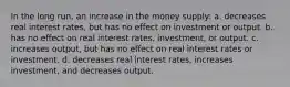 In the long run, an increase in the money supply: a. decreases real interest rates, but has no effect on investment or output. b. has no effect on real interest rates, investment, or output. c. increases output, but has no effect on real interest rates or investment. d. decreases real interest rates, increases investment, and decreases output.