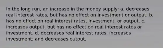 In the long run, an increase in the money supply: a. decreases real interest rates, but has no effect on investment or output. b. has no effect on real interest rates, investment, or output. c. increases output, but has no effect on real interest rates or investment. d. decreases real interest rates, increases investment, and decreases output.