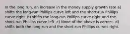 In the long run, an increase in the money supply growth rate a) shifts the long-run Phillips curve left and the short-run Phillips curve right. b) shifts the long-run Phillips curve right and the short-run Phillips curve left. c) None of the above is correct. d) shifts both the long-run and the short-run Phillips curves right.