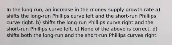 In the long run, an increase in the money supply growth rate a) shifts the long-run Phillips curve left and the short-run Phillips curve right. b) shifts the long-run Phillips curve right and the short-run Phillips curve left. c) None of the above is correct. d) shifts both the long-run and the short-run Phillips curves right.