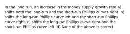 In the long run, an increase in the money supply growth rate a) shifts both the long-run and the short-run Phillips curves right. b) shifts the long-run Phillips curve left and the short-run Phillips curve right. c) shifts the long-run Phillips curve right and the short-run Phillips curve left. d) None of the above is correct.