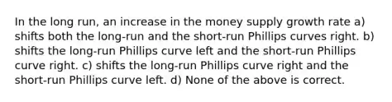 In the long run, an increase in the money supply growth rate a) shifts both the long-run and the short-run Phillips curves right. b) shifts the long-run Phillips curve left and the short-run Phillips curve right. c) shifts the long-run Phillips curve right and the short-run Phillips curve left. d) None of the above is correct.