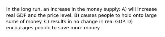 In the long run, an increase in the money supply: A) will increase real GDP and the price level. B) causes people to hold onto large sums of money. C) results in no change in real GDP. D) encourages people to save more money.