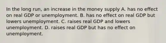 In the long​ run, an increase in the money supply A. has no effect on real GDP or unemployment. B. has no effect on real GDP but lowers unemployment. C. raises real GDP and lowers unemployment. D. raises real GDP but has no effect on unemployment.