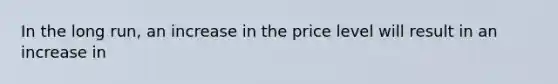 In the long run, an increase in the price level will result in an increase in