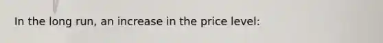 In the long run, an increase in the price level: