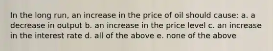 In the long run, an increase in the price of oil should cause: a. a decrease in output b. an increase in the price level c. an increase in the interest rate d. all of the above e. none of the above