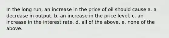 In the long run, an increase in the price of oil should cause a. a decrease in output. b. an increase in the price level. c. an increase in the interest rate. d. all of the above. e. none of the above.