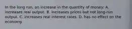 In the long run, an increase in the quantity of money: A. increases real output. B. increases prices but not long-run output. C. increases real interest rates. D. has no effect on the economy.