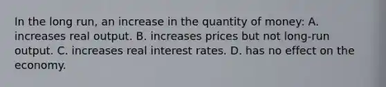 In the long run, an increase in the quantity of money: A. increases real output. B. increases prices but not long-run output. C. increases real interest rates. D. has no effect on the economy.