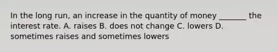 In the long​ run, an increase in the quantity of money​ _______ the interest rate. A. raises B. does not change C. lowers D. sometimes raises and sometimes lowers