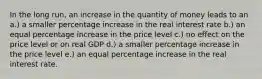 In the long run, an increase in the quantity of money leads to an a.) a smaller percentage increase in the real interest rate b.) an equal percentage increase in the price level c.) no effect on the price level or on real GDP d.) a smaller percentage increase in the price level e.) an equal percentage increase in the real interest rate.