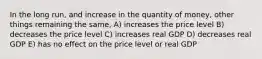 In the long run, and increase in the quantity of money, other things remaining the same, A) increases the price level B) decreases the price level C) increases real GDP D) decreases real GDP E) has no effect on the price level or real GDP