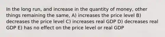 In the long run, and increase in the quantity of money, other things remaining the same, A) increases the price level B) decreases the price level C) increases real GDP D) decreases real GDP E) has no effect on the price level or real GDP