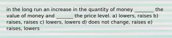 in the long run an increase in the quantity of money ________ the value of money and _______ the price level. a) lowers, raises b) raises, raises c) lowers, lowers d) does not change, raises e) raises, lowers