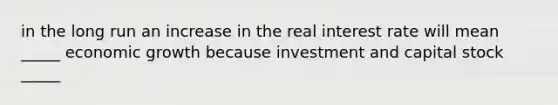 in the long run an increase in the real interest rate will mean _____ economic growth because investment and capital stock _____