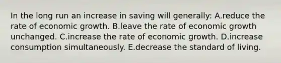 In the long run an increase in saving will generally: A.reduce the rate of economic growth. B.leave the rate of economic growth unchanged. C.increase the rate of economic growth. D.increase consumption simultaneously. E.decrease the standard of living.