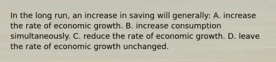 In the long run, an increase in saving will generally: A. increase the rate of economic growth. B. increase consumption simultaneously. C. reduce the rate of economic growth. D. leave the rate of economic growth unchanged.