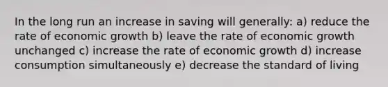 In the long run an increase in saving will generally: a) reduce the rate of economic growth b) leave the rate of economic growth unchanged c) increase the rate of economic growth d) increase consumption simultaneously e) decrease the standard of living