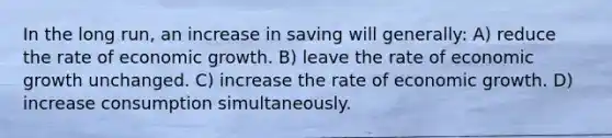 In the long run, an increase in saving will generally: A) reduce the rate of economic growth. B) leave the rate of economic growth unchanged. C) increase the rate of economic growth. D) increase consumption simultaneously.